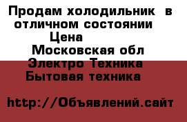 Продам холодильник, в отличном состоянии  › Цена ­ 6 500 - Московская обл. Электро-Техника » Бытовая техника   